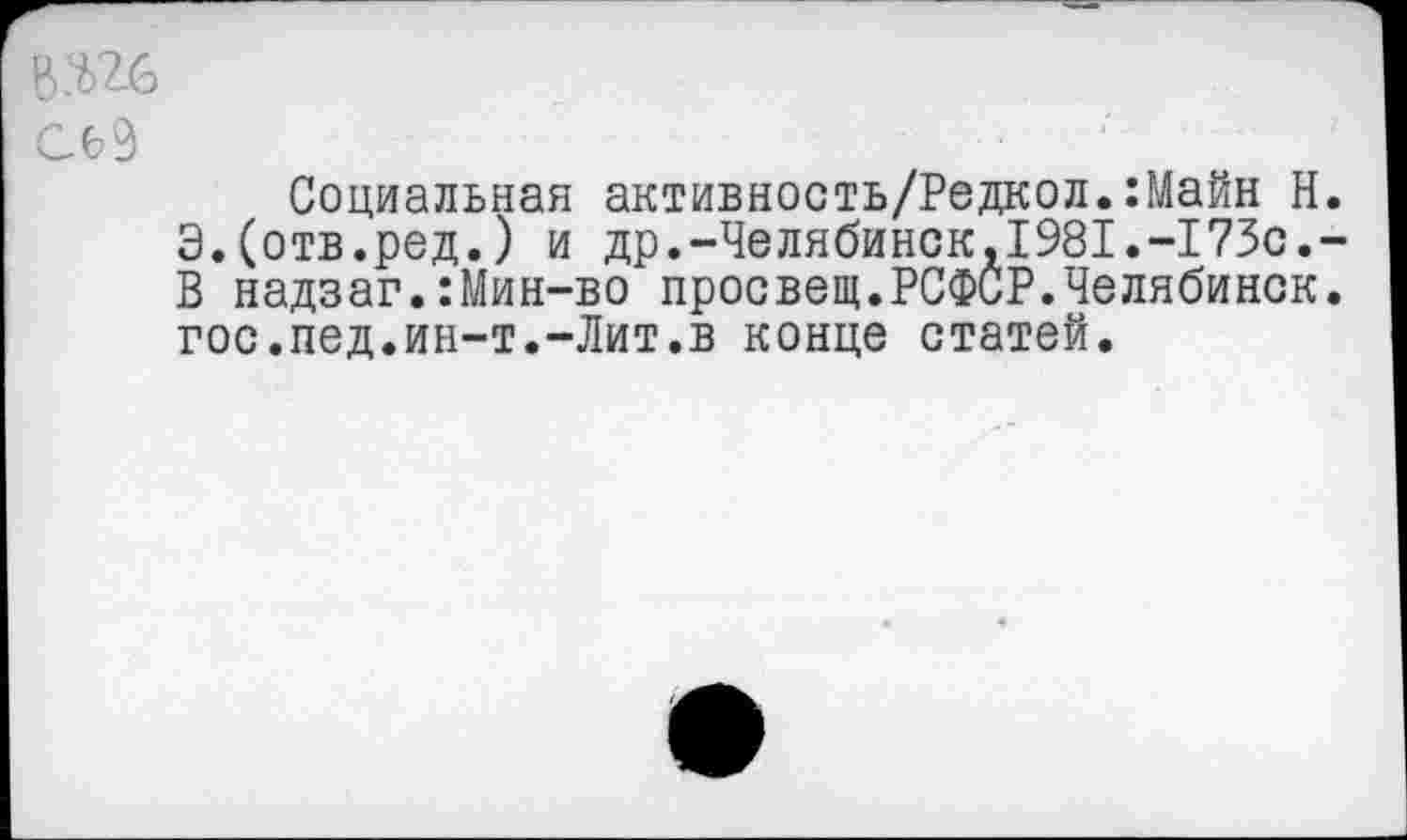 ﻿дос
Сб9
Социальная активность/Редкол.:Майн Н. Э.(отв.ред.) и др.-Челябинск,1981.-173с.-В надзаг.:Мин-во просвещ.РСФСР.Челябинск, гос.пед.ин-т.-Лит.в конце статей.